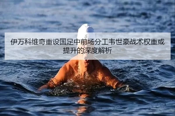伊万科维奇重设国足中前场分工韦世豪战术权重或提升的深度解析